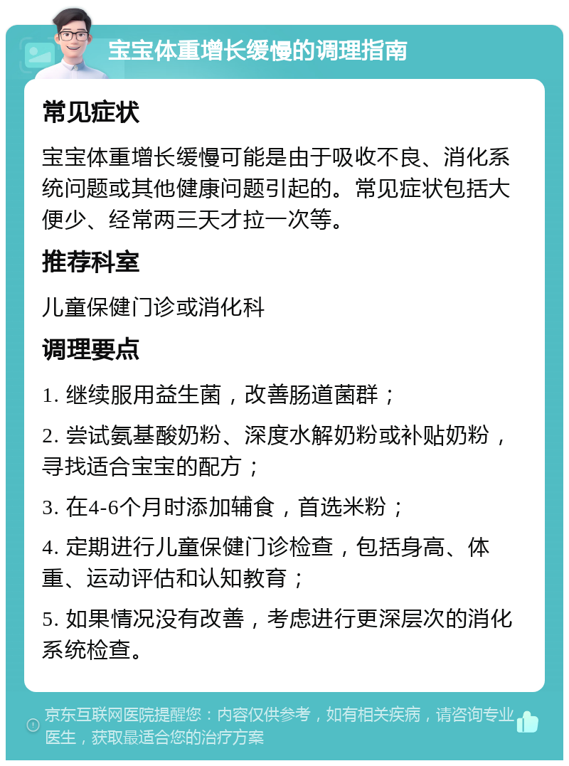 宝宝体重增长缓慢的调理指南 常见症状 宝宝体重增长缓慢可能是由于吸收不良、消化系统问题或其他健康问题引起的。常见症状包括大便少、经常两三天才拉一次等。 推荐科室 儿童保健门诊或消化科 调理要点 1. 继续服用益生菌，改善肠道菌群； 2. 尝试氨基酸奶粉、深度水解奶粉或补贴奶粉，寻找适合宝宝的配方； 3. 在4-6个月时添加辅食，首选米粉； 4. 定期进行儿童保健门诊检查，包括身高、体重、运动评估和认知教育； 5. 如果情况没有改善，考虑进行更深层次的消化系统检查。