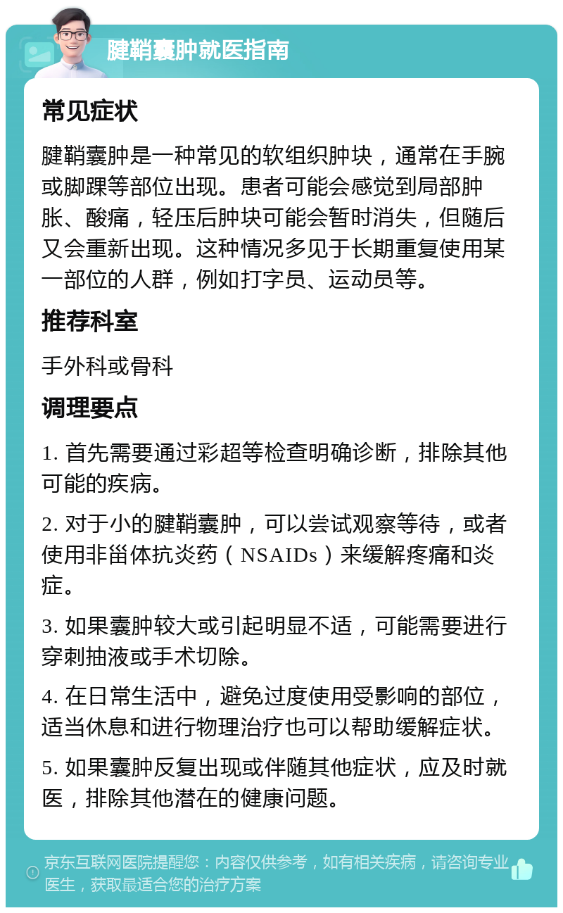 腱鞘囊肿就医指南 常见症状 腱鞘囊肿是一种常见的软组织肿块，通常在手腕或脚踝等部位出现。患者可能会感觉到局部肿胀、酸痛，轻压后肿块可能会暂时消失，但随后又会重新出现。这种情况多见于长期重复使用某一部位的人群，例如打字员、运动员等。 推荐科室 手外科或骨科 调理要点 1. 首先需要通过彩超等检查明确诊断，排除其他可能的疾病。 2. 对于小的腱鞘囊肿，可以尝试观察等待，或者使用非甾体抗炎药（NSAIDs）来缓解疼痛和炎症。 3. 如果囊肿较大或引起明显不适，可能需要进行穿刺抽液或手术切除。 4. 在日常生活中，避免过度使用受影响的部位，适当休息和进行物理治疗也可以帮助缓解症状。 5. 如果囊肿反复出现或伴随其他症状，应及时就医，排除其他潜在的健康问题。