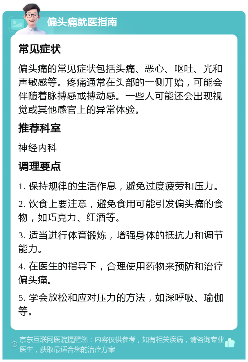 偏头痛就医指南 常见症状 偏头痛的常见症状包括头痛、恶心、呕吐、光和声敏感等。疼痛通常在头部的一侧开始，可能会伴随着脉搏感或搏动感。一些人可能还会出现视觉或其他感官上的异常体验。 推荐科室 神经内科 调理要点 1. 保持规律的生活作息，避免过度疲劳和压力。 2. 饮食上要注意，避免食用可能引发偏头痛的食物，如巧克力、红酒等。 3. 适当进行体育锻炼，增强身体的抵抗力和调节能力。 4. 在医生的指导下，合理使用药物来预防和治疗偏头痛。 5. 学会放松和应对压力的方法，如深呼吸、瑜伽等。