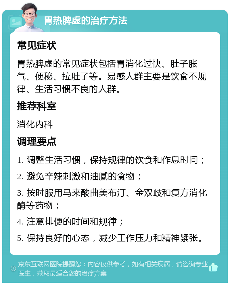 胃热脾虚的治疗方法 常见症状 胃热脾虚的常见症状包括胃消化过快、肚子胀气、便秘、拉肚子等。易感人群主要是饮食不规律、生活习惯不良的人群。 推荐科室 消化内科 调理要点 1. 调整生活习惯，保持规律的饮食和作息时间； 2. 避免辛辣刺激和油腻的食物； 3. 按时服用马来酸曲美布汀、金双歧和复方消化酶等药物； 4. 注意排便的时间和规律； 5. 保持良好的心态，减少工作压力和精神紧张。