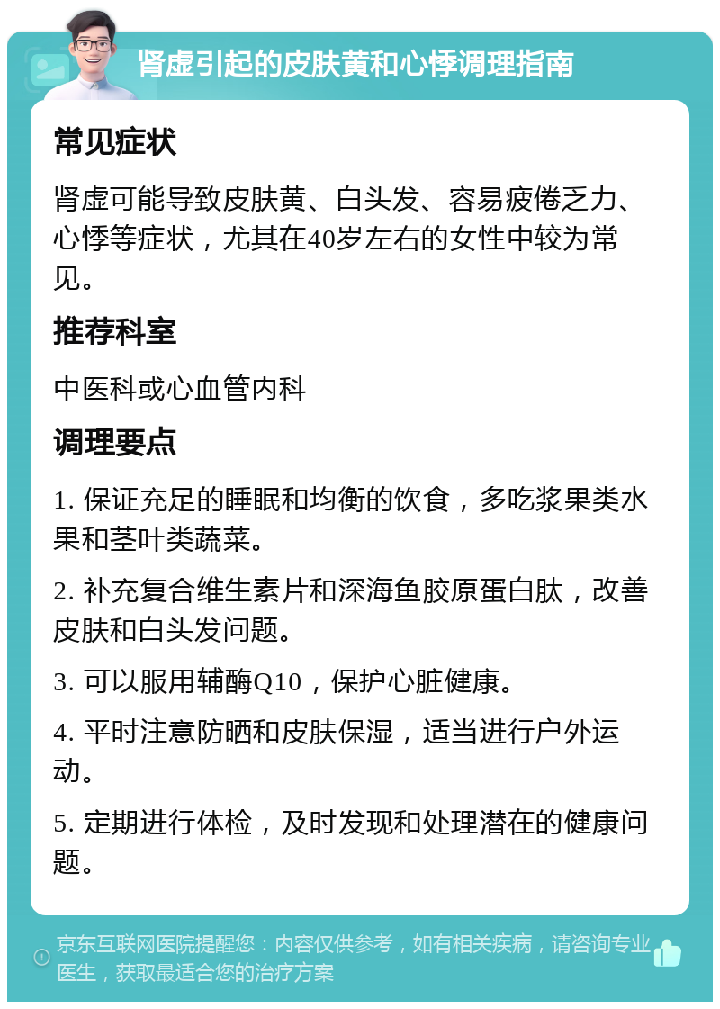 肾虚引起的皮肤黄和心悸调理指南 常见症状 肾虚可能导致皮肤黄、白头发、容易疲倦乏力、心悸等症状，尤其在40岁左右的女性中较为常见。 推荐科室 中医科或心血管内科 调理要点 1. 保证充足的睡眠和均衡的饮食，多吃浆果类水果和茎叶类蔬菜。 2. 补充复合维生素片和深海鱼胶原蛋白肽，改善皮肤和白头发问题。 3. 可以服用辅酶Q10，保护心脏健康。 4. 平时注意防晒和皮肤保湿，适当进行户外运动。 5. 定期进行体检，及时发现和处理潜在的健康问题。