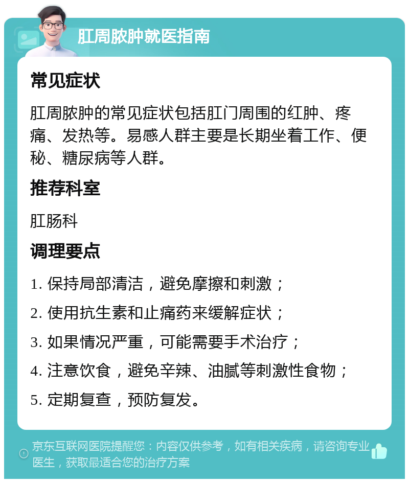 肛周脓肿就医指南 常见症状 肛周脓肿的常见症状包括肛门周围的红肿、疼痛、发热等。易感人群主要是长期坐着工作、便秘、糖尿病等人群。 推荐科室 肛肠科 调理要点 1. 保持局部清洁，避免摩擦和刺激； 2. 使用抗生素和止痛药来缓解症状； 3. 如果情况严重，可能需要手术治疗； 4. 注意饮食，避免辛辣、油腻等刺激性食物； 5. 定期复查，预防复发。