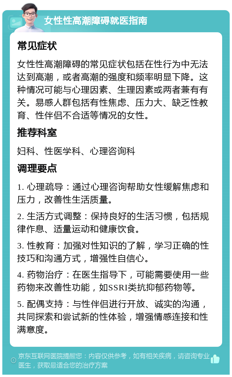 女性性高潮障碍就医指南 常见症状 女性性高潮障碍的常见症状包括在性行为中无法达到高潮，或者高潮的强度和频率明显下降。这种情况可能与心理因素、生理因素或两者兼有有关。易感人群包括有性焦虑、压力大、缺乏性教育、性伴侣不合适等情况的女性。 推荐科室 妇科、性医学科、心理咨询科 调理要点 1. 心理疏导：通过心理咨询帮助女性缓解焦虑和压力，改善性生活质量。 2. 生活方式调整：保持良好的生活习惯，包括规律作息、适量运动和健康饮食。 3. 性教育：加强对性知识的了解，学习正确的性技巧和沟通方式，增强性自信心。 4. 药物治疗：在医生指导下，可能需要使用一些药物来改善性功能，如SSRI类抗抑郁药物等。 5. 配偶支持：与性伴侣进行开放、诚实的沟通，共同探索和尝试新的性体验，增强情感连接和性满意度。