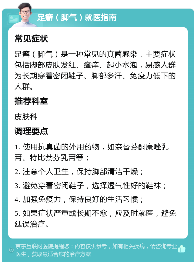 足癣（脚气）就医指南 常见症状 足癣（脚气）是一种常见的真菌感染，主要症状包括脚部皮肤发红、瘙痒、起小水泡，易感人群为长期穿着密闭鞋子、脚部多汗、免疫力低下的人群。 推荐科室 皮肤科 调理要点 1. 使用抗真菌的外用药物，如奈替芬酮康唑乳膏、特比萘芬乳膏等； 2. 注意个人卫生，保持脚部清洁干燥； 3. 避免穿着密闭鞋子，选择透气性好的鞋袜； 4. 加强免疫力，保持良好的生活习惯； 5. 如果症状严重或长期不愈，应及时就医，避免延误治疗。