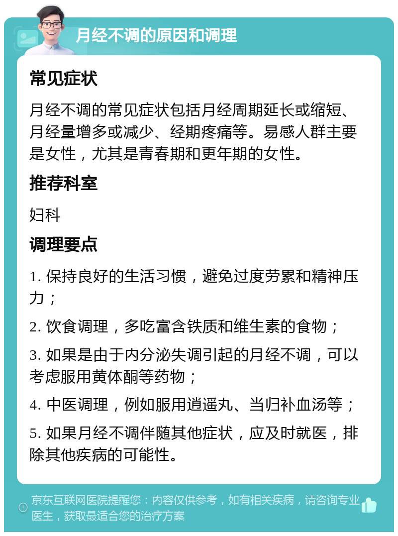 月经不调的原因和调理 常见症状 月经不调的常见症状包括月经周期延长或缩短、月经量增多或减少、经期疼痛等。易感人群主要是女性，尤其是青春期和更年期的女性。 推荐科室 妇科 调理要点 1. 保持良好的生活习惯，避免过度劳累和精神压力； 2. 饮食调理，多吃富含铁质和维生素的食物； 3. 如果是由于内分泌失调引起的月经不调，可以考虑服用黄体酮等药物； 4. 中医调理，例如服用逍遥丸、当归补血汤等； 5. 如果月经不调伴随其他症状，应及时就医，排除其他疾病的可能性。