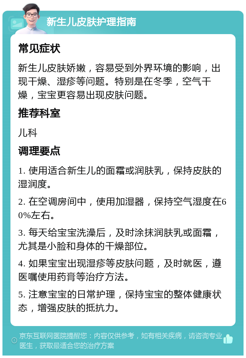 新生儿皮肤护理指南 常见症状 新生儿皮肤娇嫩，容易受到外界环境的影响，出现干燥、湿疹等问题。特别是在冬季，空气干燥，宝宝更容易出现皮肤问题。 推荐科室 儿科 调理要点 1. 使用适合新生儿的面霜或润肤乳，保持皮肤的湿润度。 2. 在空调房间中，使用加湿器，保持空气湿度在60%左右。 3. 每天给宝宝洗澡后，及时涂抹润肤乳或面霜，尤其是小脸和身体的干燥部位。 4. 如果宝宝出现湿疹等皮肤问题，及时就医，遵医嘱使用药膏等治疗方法。 5. 注意宝宝的日常护理，保持宝宝的整体健康状态，增强皮肤的抵抗力。