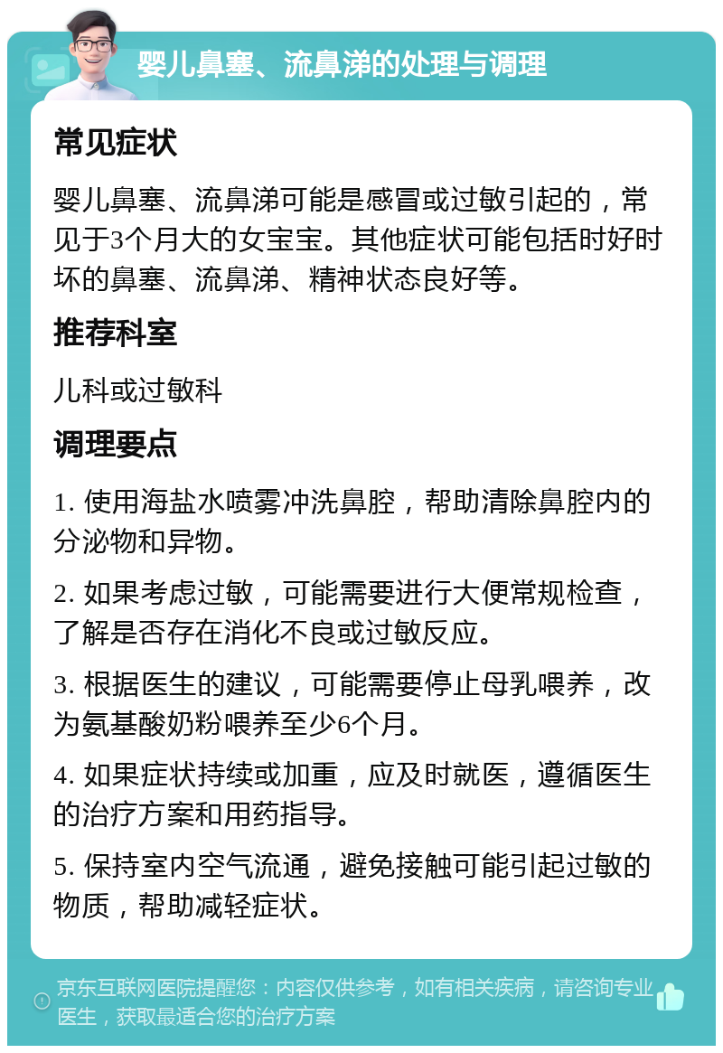 婴儿鼻塞、流鼻涕的处理与调理 常见症状 婴儿鼻塞、流鼻涕可能是感冒或过敏引起的，常见于3个月大的女宝宝。其他症状可能包括时好时坏的鼻塞、流鼻涕、精神状态良好等。 推荐科室 儿科或过敏科 调理要点 1. 使用海盐水喷雾冲洗鼻腔，帮助清除鼻腔内的分泌物和异物。 2. 如果考虑过敏，可能需要进行大便常规检查，了解是否存在消化不良或过敏反应。 3. 根据医生的建议，可能需要停止母乳喂养，改为氨基酸奶粉喂养至少6个月。 4. 如果症状持续或加重，应及时就医，遵循医生的治疗方案和用药指导。 5. 保持室内空气流通，避免接触可能引起过敏的物质，帮助减轻症状。