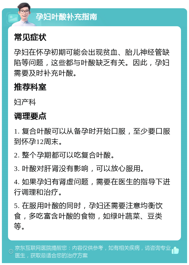 孕妇叶酸补充指南 常见症状 孕妇在怀孕初期可能会出现贫血、胎儿神经管缺陷等问题，这些都与叶酸缺乏有关。因此，孕妇需要及时补充叶酸。 推荐科室 妇产科 调理要点 1. 复合叶酸可以从备孕时开始口服，至少要口服到怀孕12周末。 2. 整个孕期都可以吃复合叶酸。 3. 叶酸对肝肾没有影响，可以放心服用。 4. 如果孕妇有肾虚问题，需要在医生的指导下进行调理和治疗。 5. 在服用叶酸的同时，孕妇还需要注意均衡饮食，多吃富含叶酸的食物，如绿叶蔬菜、豆类等。