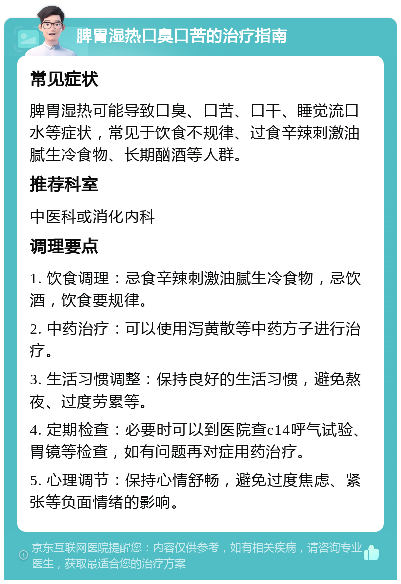 脾胃湿热口臭口苦的治疗指南 常见症状 脾胃湿热可能导致口臭、口苦、口干、睡觉流口水等症状，常见于饮食不规律、过食辛辣刺激油腻生冷食物、长期酗酒等人群。 推荐科室 中医科或消化内科 调理要点 1. 饮食调理：忌食辛辣刺激油腻生冷食物，忌饮酒，饮食要规律。 2. 中药治疗：可以使用泻黄散等中药方子进行治疗。 3. 生活习惯调整：保持良好的生活习惯，避免熬夜、过度劳累等。 4. 定期检查：必要时可以到医院查c14呼气试验、胃镜等检查，如有问题再对症用药治疗。 5. 心理调节：保持心情舒畅，避免过度焦虑、紧张等负面情绪的影响。