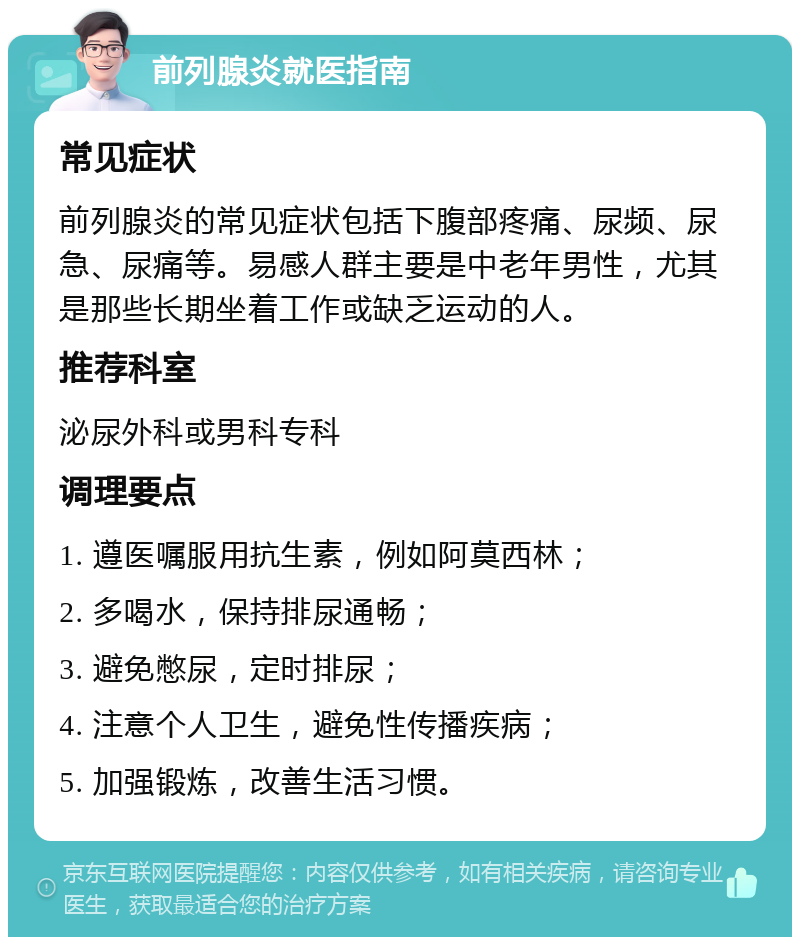 前列腺炎就医指南 常见症状 前列腺炎的常见症状包括下腹部疼痛、尿频、尿急、尿痛等。易感人群主要是中老年男性，尤其是那些长期坐着工作或缺乏运动的人。 推荐科室 泌尿外科或男科专科 调理要点 1. 遵医嘱服用抗生素，例如阿莫西林； 2. 多喝水，保持排尿通畅； 3. 避免憋尿，定时排尿； 4. 注意个人卫生，避免性传播疾病； 5. 加强锻炼，改善生活习惯。