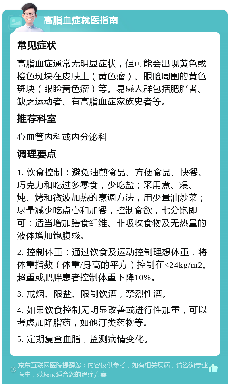 高脂血症就医指南 常见症状 高脂血症通常无明显症状，但可能会出现黄色或橙色斑块在皮肤上（黄色瘤）、眼睑周围的黄色斑块（眼睑黄色瘤）等。易感人群包括肥胖者、缺乏运动者、有高脂血症家族史者等。 推荐科室 心血管内科或内分泌科 调理要点 1. 饮食控制：避免油煎食品、方便食品、快餐、巧克力和吃过多零食，少吃盐；采用煮、煨、炖、烤和微波加热的烹调方法，用少量油炒菜；尽量减少吃点心和加餐，控制食欲，七分饱即可；适当增加膳食纤维、非吸收食物及无热量的液体增加饱腹感。 2. 控制体重：通过饮食及运动控制理想体重，将体重指数（体重/身高的平方）控制在<24kg/m2。超重或肥胖患者控制体重下降10%。 3. 戒烟、限盐、限制饮酒，禁烈性酒。 4. 如果饮食控制无明显改善或进行性加重，可以考虑加降脂药，如他汀类药物等。 5. 定期复查血脂，监测病情变化。