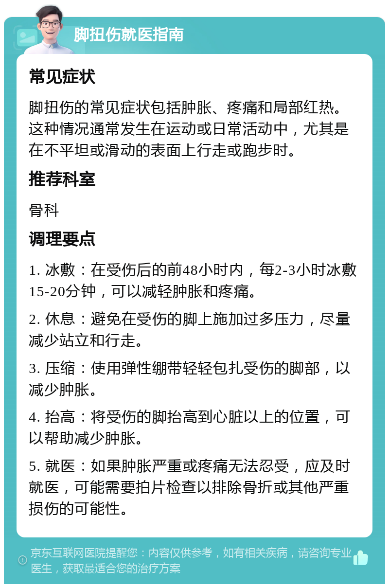 脚扭伤就医指南 常见症状 脚扭伤的常见症状包括肿胀、疼痛和局部红热。这种情况通常发生在运动或日常活动中，尤其是在不平坦或滑动的表面上行走或跑步时。 推荐科室 骨科 调理要点 1. 冰敷：在受伤后的前48小时内，每2-3小时冰敷15-20分钟，可以减轻肿胀和疼痛。 2. 休息：避免在受伤的脚上施加过多压力，尽量减少站立和行走。 3. 压缩：使用弹性绷带轻轻包扎受伤的脚部，以减少肿胀。 4. 抬高：将受伤的脚抬高到心脏以上的位置，可以帮助减少肿胀。 5. 就医：如果肿胀严重或疼痛无法忍受，应及时就医，可能需要拍片检查以排除骨折或其他严重损伤的可能性。