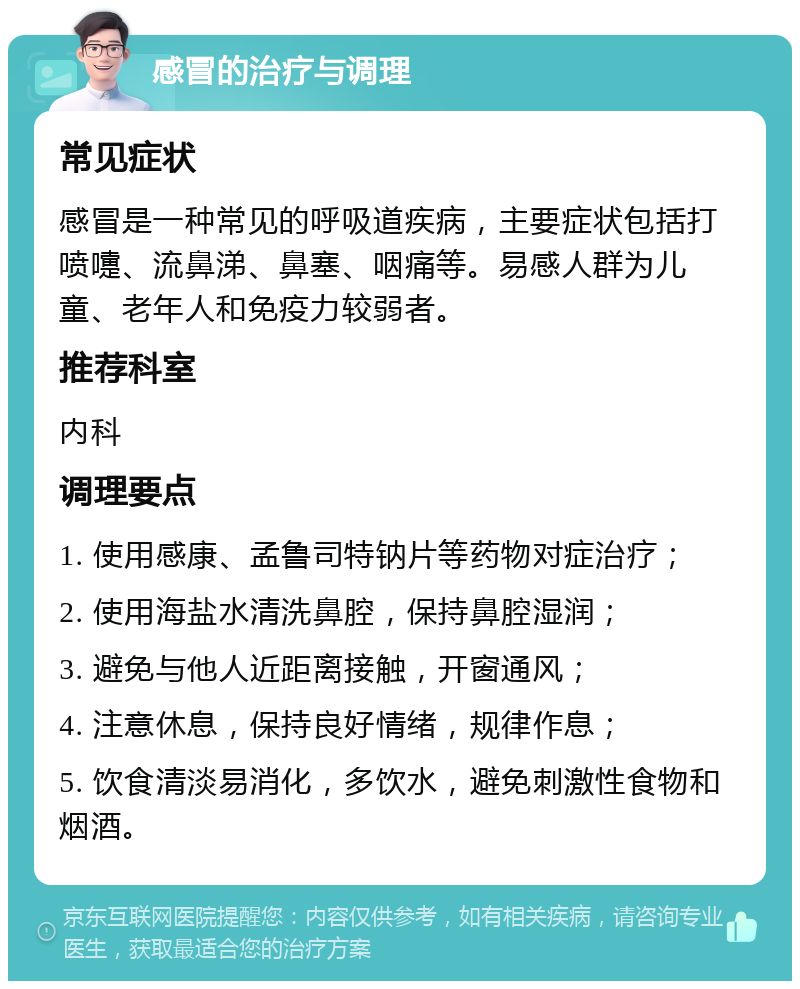 感冒的治疗与调理 常见症状 感冒是一种常见的呼吸道疾病，主要症状包括打喷嚏、流鼻涕、鼻塞、咽痛等。易感人群为儿童、老年人和免疫力较弱者。 推荐科室 内科 调理要点 1. 使用感康、孟鲁司特钠片等药物对症治疗； 2. 使用海盐水清洗鼻腔，保持鼻腔湿润； 3. 避免与他人近距离接触，开窗通风； 4. 注意休息，保持良好情绪，规律作息； 5. 饮食清淡易消化，多饮水，避免刺激性食物和烟酒。