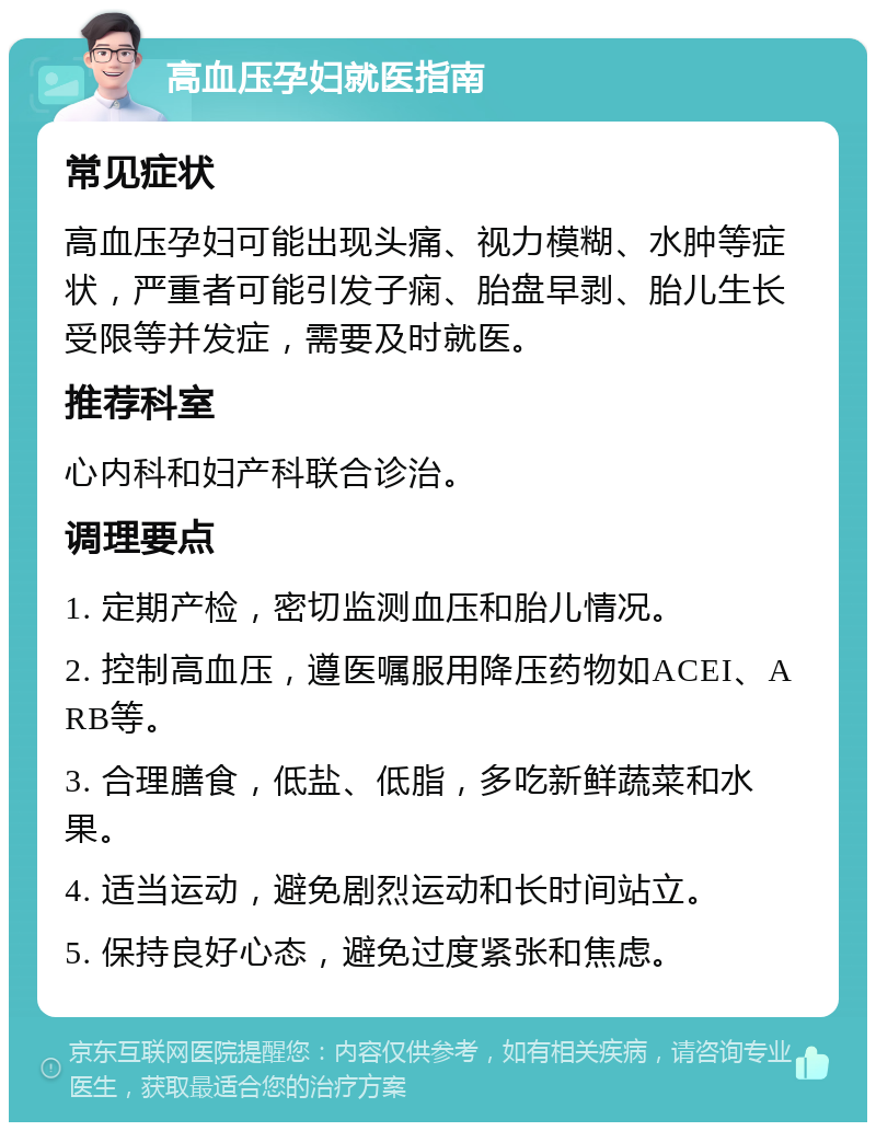 高血压孕妇就医指南 常见症状 高血压孕妇可能出现头痛、视力模糊、水肿等症状，严重者可能引发子痫、胎盘早剥、胎儿生长受限等并发症，需要及时就医。 推荐科室 心内科和妇产科联合诊治。 调理要点 1. 定期产检，密切监测血压和胎儿情况。 2. 控制高血压，遵医嘱服用降压药物如ACEI、ARB等。 3. 合理膳食，低盐、低脂，多吃新鲜蔬菜和水果。 4. 适当运动，避免剧烈运动和长时间站立。 5. 保持良好心态，避免过度紧张和焦虑。