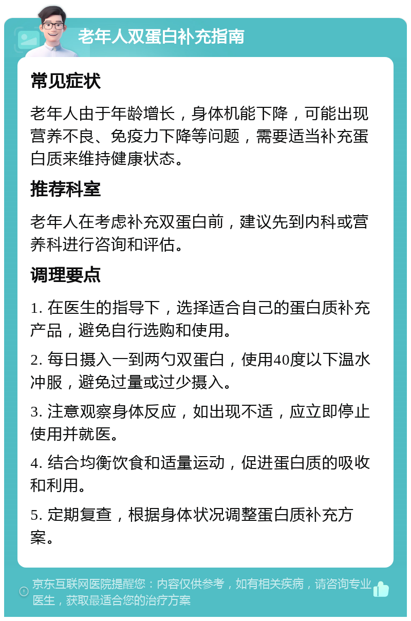 老年人双蛋白补充指南 常见症状 老年人由于年龄增长，身体机能下降，可能出现营养不良、免疫力下降等问题，需要适当补充蛋白质来维持健康状态。 推荐科室 老年人在考虑补充双蛋白前，建议先到内科或营养科进行咨询和评估。 调理要点 1. 在医生的指导下，选择适合自己的蛋白质补充产品，避免自行选购和使用。 2. 每日摄入一到两勺双蛋白，使用40度以下温水冲服，避免过量或过少摄入。 3. 注意观察身体反应，如出现不适，应立即停止使用并就医。 4. 结合均衡饮食和适量运动，促进蛋白质的吸收和利用。 5. 定期复查，根据身体状况调整蛋白质补充方案。