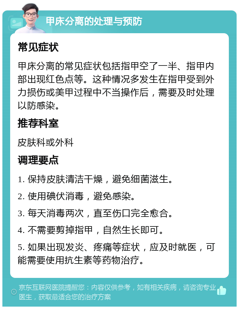 甲床分离的处理与预防 常见症状 甲床分离的常见症状包括指甲空了一半、指甲内部出现红色点等。这种情况多发生在指甲受到外力损伤或美甲过程中不当操作后，需要及时处理以防感染。 推荐科室 皮肤科或外科 调理要点 1. 保持皮肤清洁干燥，避免细菌滋生。 2. 使用碘伏消毒，避免感染。 3. 每天消毒两次，直至伤口完全愈合。 4. 不需要剪掉指甲，自然生长即可。 5. 如果出现发炎、疼痛等症状，应及时就医，可能需要使用抗生素等药物治疗。