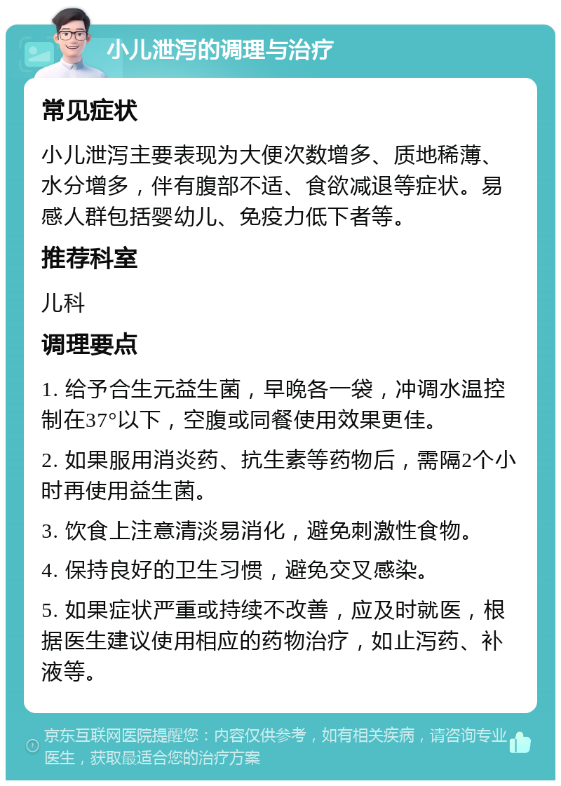 小儿泄泻的调理与治疗 常见症状 小儿泄泻主要表现为大便次数增多、质地稀薄、水分增多，伴有腹部不适、食欲减退等症状。易感人群包括婴幼儿、免疫力低下者等。 推荐科室 儿科 调理要点 1. 给予合生元益生菌，早晚各一袋，冲调水温控制在37°以下，空腹或同餐使用效果更佳。 2. 如果服用消炎药、抗生素等药物后，需隔2个小时再使用益生菌。 3. 饮食上注意清淡易消化，避免刺激性食物。 4. 保持良好的卫生习惯，避免交叉感染。 5. 如果症状严重或持续不改善，应及时就医，根据医生建议使用相应的药物治疗，如止泻药、补液等。