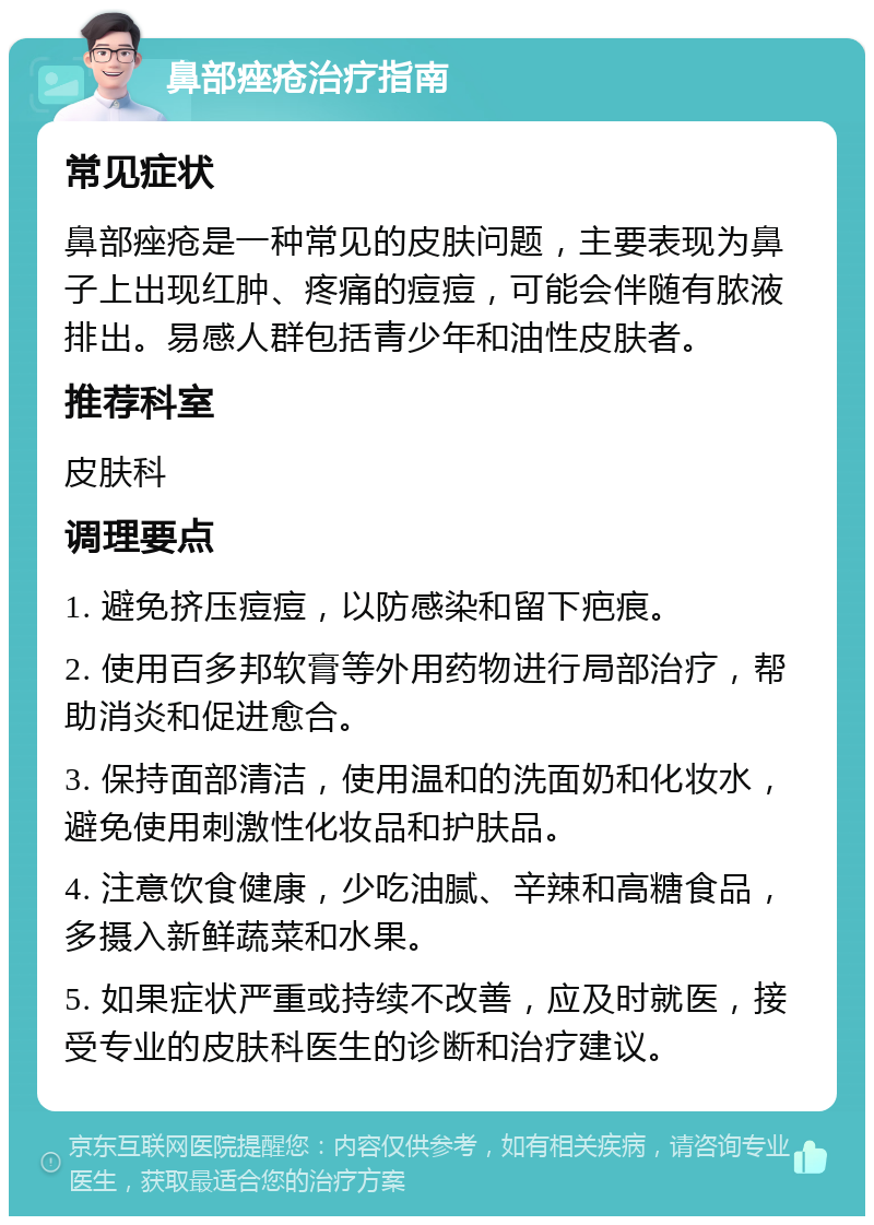 鼻部痤疮治疗指南 常见症状 鼻部痤疮是一种常见的皮肤问题，主要表现为鼻子上出现红肿、疼痛的痘痘，可能会伴随有脓液排出。易感人群包括青少年和油性皮肤者。 推荐科室 皮肤科 调理要点 1. 避免挤压痘痘，以防感染和留下疤痕。 2. 使用百多邦软膏等外用药物进行局部治疗，帮助消炎和促进愈合。 3. 保持面部清洁，使用温和的洗面奶和化妆水，避免使用刺激性化妆品和护肤品。 4. 注意饮食健康，少吃油腻、辛辣和高糖食品，多摄入新鲜蔬菜和水果。 5. 如果症状严重或持续不改善，应及时就医，接受专业的皮肤科医生的诊断和治疗建议。