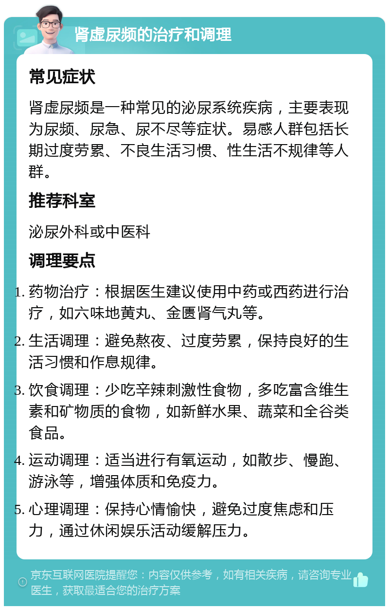 肾虚尿频的治疗和调理 常见症状 肾虚尿频是一种常见的泌尿系统疾病，主要表现为尿频、尿急、尿不尽等症状。易感人群包括长期过度劳累、不良生活习惯、性生活不规律等人群。 推荐科室 泌尿外科或中医科 调理要点 药物治疗：根据医生建议使用中药或西药进行治疗，如六味地黄丸、金匮肾气丸等。 生活调理：避免熬夜、过度劳累，保持良好的生活习惯和作息规律。 饮食调理：少吃辛辣刺激性食物，多吃富含维生素和矿物质的食物，如新鲜水果、蔬菜和全谷类食品。 运动调理：适当进行有氧运动，如散步、慢跑、游泳等，增强体质和免疫力。 心理调理：保持心情愉快，避免过度焦虑和压力，通过休闲娱乐活动缓解压力。