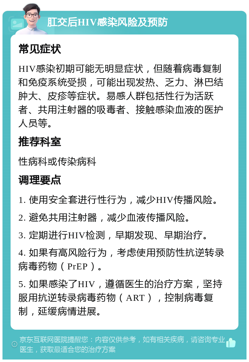 肛交后HIV感染风险及预防 常见症状 HIV感染初期可能无明显症状，但随着病毒复制和免疫系统受损，可能出现发热、乏力、淋巴结肿大、皮疹等症状。易感人群包括性行为活跃者、共用注射器的吸毒者、接触感染血液的医护人员等。 推荐科室 性病科或传染病科 调理要点 1. 使用安全套进行性行为，减少HIV传播风险。 2. 避免共用注射器，减少血液传播风险。 3. 定期进行HIV检测，早期发现、早期治疗。 4. 如果有高风险行为，考虑使用预防性抗逆转录病毒药物（PrEP）。 5. 如果感染了HIV，遵循医生的治疗方案，坚持服用抗逆转录病毒药物（ART），控制病毒复制，延缓病情进展。