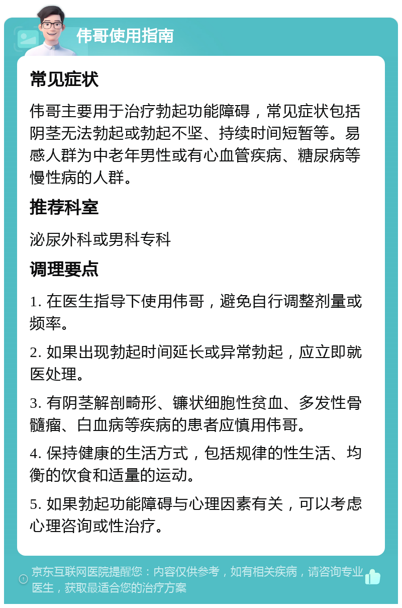 伟哥使用指南 常见症状 伟哥主要用于治疗勃起功能障碍，常见症状包括阴茎无法勃起或勃起不坚、持续时间短暂等。易感人群为中老年男性或有心血管疾病、糖尿病等慢性病的人群。 推荐科室 泌尿外科或男科专科 调理要点 1. 在医生指导下使用伟哥，避免自行调整剂量或频率。 2. 如果出现勃起时间延长或异常勃起，应立即就医处理。 3. 有阴茎解剖畸形、镰状细胞性贫血、多发性骨髓瘤、白血病等疾病的患者应慎用伟哥。 4. 保持健康的生活方式，包括规律的性生活、均衡的饮食和适量的运动。 5. 如果勃起功能障碍与心理因素有关，可以考虑心理咨询或性治疗。