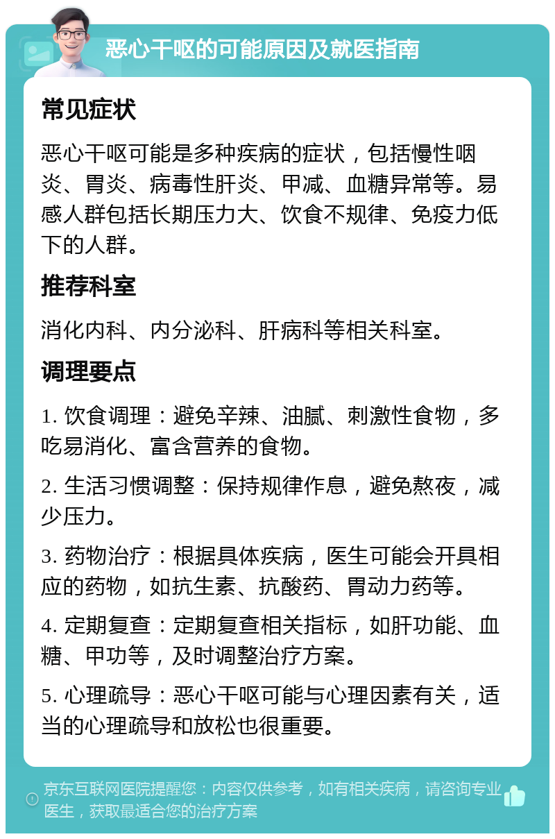 恶心干呕的可能原因及就医指南 常见症状 恶心干呕可能是多种疾病的症状，包括慢性咽炎、胃炎、病毒性肝炎、甲减、血糖异常等。易感人群包括长期压力大、饮食不规律、免疫力低下的人群。 推荐科室 消化内科、内分泌科、肝病科等相关科室。 调理要点 1. 饮食调理：避免辛辣、油腻、刺激性食物，多吃易消化、富含营养的食物。 2. 生活习惯调整：保持规律作息，避免熬夜，减少压力。 3. 药物治疗：根据具体疾病，医生可能会开具相应的药物，如抗生素、抗酸药、胃动力药等。 4. 定期复查：定期复查相关指标，如肝功能、血糖、甲功等，及时调整治疗方案。 5. 心理疏导：恶心干呕可能与心理因素有关，适当的心理疏导和放松也很重要。