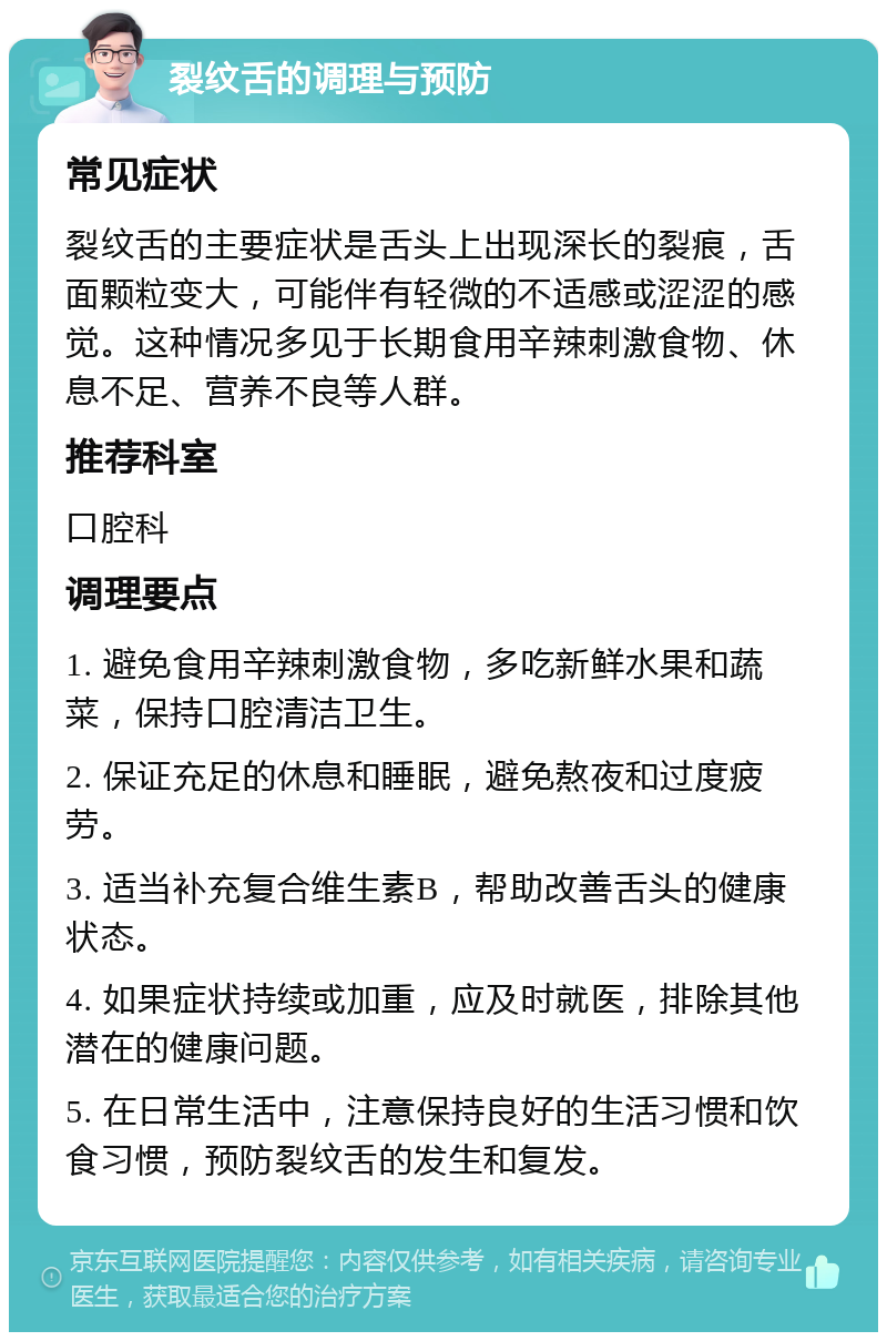 裂纹舌的调理与预防 常见症状 裂纹舌的主要症状是舌头上出现深长的裂痕，舌面颗粒变大，可能伴有轻微的不适感或涩涩的感觉。这种情况多见于长期食用辛辣刺激食物、休息不足、营养不良等人群。 推荐科室 口腔科 调理要点 1. 避免食用辛辣刺激食物，多吃新鲜水果和蔬菜，保持口腔清洁卫生。 2. 保证充足的休息和睡眠，避免熬夜和过度疲劳。 3. 适当补充复合维生素B，帮助改善舌头的健康状态。 4. 如果症状持续或加重，应及时就医，排除其他潜在的健康问题。 5. 在日常生活中，注意保持良好的生活习惯和饮食习惯，预防裂纹舌的发生和复发。