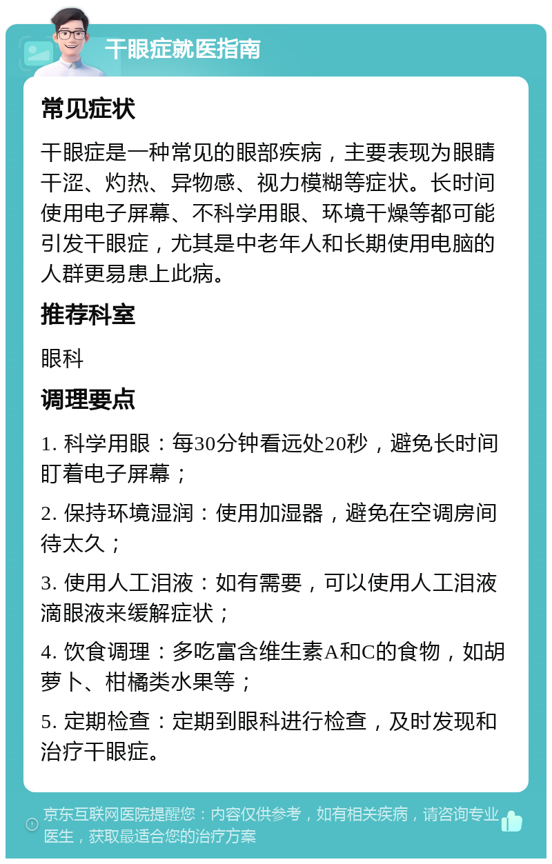 干眼症就医指南 常见症状 干眼症是一种常见的眼部疾病，主要表现为眼睛干涩、灼热、异物感、视力模糊等症状。长时间使用电子屏幕、不科学用眼、环境干燥等都可能引发干眼症，尤其是中老年人和长期使用电脑的人群更易患上此病。 推荐科室 眼科 调理要点 1. 科学用眼：每30分钟看远处20秒，避免长时间盯着电子屏幕； 2. 保持环境湿润：使用加湿器，避免在空调房间待太久； 3. 使用人工泪液：如有需要，可以使用人工泪液滴眼液来缓解症状； 4. 饮食调理：多吃富含维生素A和C的食物，如胡萝卜、柑橘类水果等； 5. 定期检查：定期到眼科进行检查，及时发现和治疗干眼症。