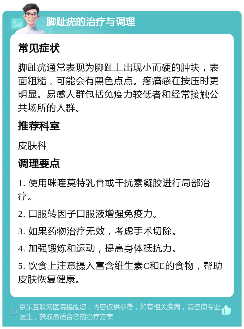 脚趾疣的治疗与调理 常见症状 脚趾疣通常表现为脚趾上出现小而硬的肿块，表面粗糙，可能会有黑色点点。疼痛感在按压时更明显。易感人群包括免疫力较低者和经常接触公共场所的人群。 推荐科室 皮肤科 调理要点 1. 使用咪喹莫特乳膏或干扰素凝胶进行局部治疗。 2. 口服转因子口服液增强免疫力。 3. 如果药物治疗无效，考虑手术切除。 4. 加强锻炼和运动，提高身体抵抗力。 5. 饮食上注意摄入富含维生素C和E的食物，帮助皮肤恢复健康。