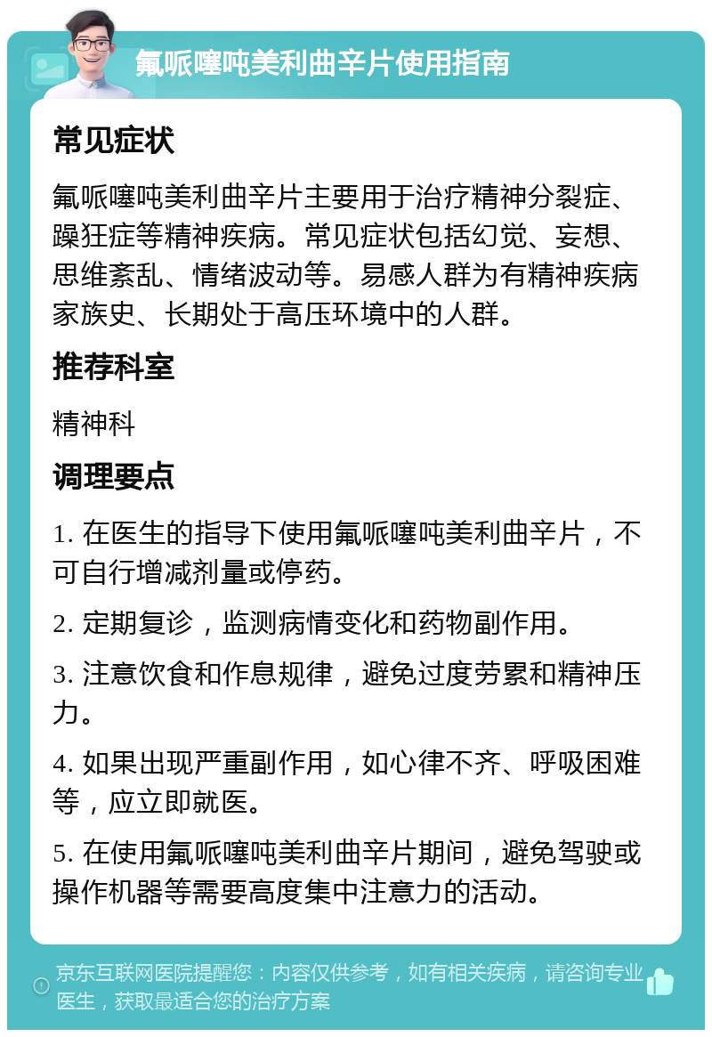 氟哌噻吨美利曲辛片使用指南 常见症状 氟哌噻吨美利曲辛片主要用于治疗精神分裂症、躁狂症等精神疾病。常见症状包括幻觉、妄想、思维紊乱、情绪波动等。易感人群为有精神疾病家族史、长期处于高压环境中的人群。 推荐科室 精神科 调理要点 1. 在医生的指导下使用氟哌噻吨美利曲辛片，不可自行增减剂量或停药。 2. 定期复诊，监测病情变化和药物副作用。 3. 注意饮食和作息规律，避免过度劳累和精神压力。 4. 如果出现严重副作用，如心律不齐、呼吸困难等，应立即就医。 5. 在使用氟哌噻吨美利曲辛片期间，避免驾驶或操作机器等需要高度集中注意力的活动。