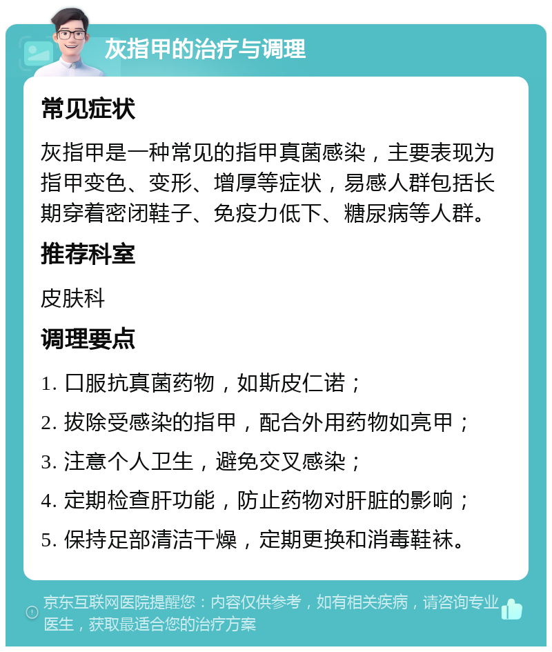 灰指甲的治疗与调理 常见症状 灰指甲是一种常见的指甲真菌感染，主要表现为指甲变色、变形、增厚等症状，易感人群包括长期穿着密闭鞋子、免疫力低下、糖尿病等人群。 推荐科室 皮肤科 调理要点 1. 口服抗真菌药物，如斯皮仁诺； 2. 拔除受感染的指甲，配合外用药物如亮甲； 3. 注意个人卫生，避免交叉感染； 4. 定期检查肝功能，防止药物对肝脏的影响； 5. 保持足部清洁干燥，定期更换和消毒鞋袜。