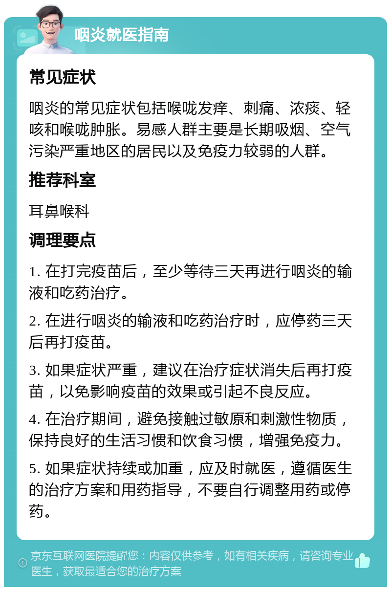 咽炎就医指南 常见症状 咽炎的常见症状包括喉咙发痒、刺痛、浓痰、轻咳和喉咙肿胀。易感人群主要是长期吸烟、空气污染严重地区的居民以及免疫力较弱的人群。 推荐科室 耳鼻喉科 调理要点 1. 在打完疫苗后，至少等待三天再进行咽炎的输液和吃药治疗。 2. 在进行咽炎的输液和吃药治疗时，应停药三天后再打疫苗。 3. 如果症状严重，建议在治疗症状消失后再打疫苗，以免影响疫苗的效果或引起不良反应。 4. 在治疗期间，避免接触过敏原和刺激性物质，保持良好的生活习惯和饮食习惯，增强免疫力。 5. 如果症状持续或加重，应及时就医，遵循医生的治疗方案和用药指导，不要自行调整用药或停药。