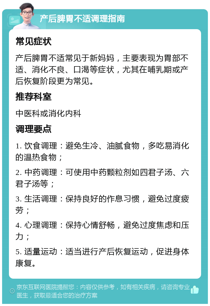 产后脾胃不适调理指南 常见症状 产后脾胃不适常见于新妈妈，主要表现为胃部不适、消化不良、口渴等症状，尤其在哺乳期或产后恢复阶段更为常见。 推荐科室 中医科或消化内科 调理要点 1. 饮食调理：避免生冷、油腻食物，多吃易消化的温热食物； 2. 中药调理：可使用中药颗粒剂如四君子汤、六君子汤等； 3. 生活调理：保持良好的作息习惯，避免过度疲劳； 4. 心理调理：保持心情舒畅，避免过度焦虑和压力； 5. 适量运动：适当进行产后恢复运动，促进身体康复。