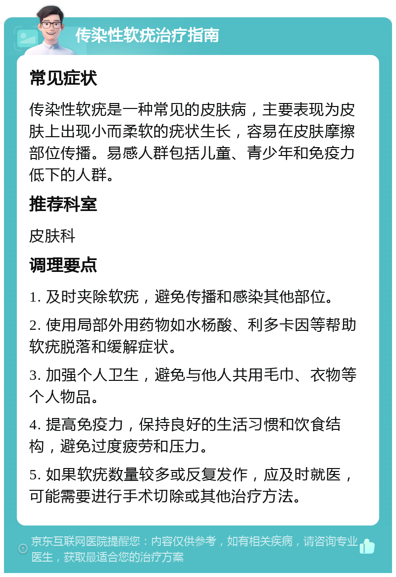 传染性软疣治疗指南 常见症状 传染性软疣是一种常见的皮肤病，主要表现为皮肤上出现小而柔软的疣状生长，容易在皮肤摩擦部位传播。易感人群包括儿童、青少年和免疫力低下的人群。 推荐科室 皮肤科 调理要点 1. 及时夹除软疣，避免传播和感染其他部位。 2. 使用局部外用药物如水杨酸、利多卡因等帮助软疣脱落和缓解症状。 3. 加强个人卫生，避免与他人共用毛巾、衣物等个人物品。 4. 提高免疫力，保持良好的生活习惯和饮食结构，避免过度疲劳和压力。 5. 如果软疣数量较多或反复发作，应及时就医，可能需要进行手术切除或其他治疗方法。