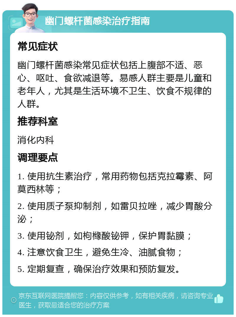 幽门螺杆菌感染治疗指南 常见症状 幽门螺杆菌感染常见症状包括上腹部不适、恶心、呕吐、食欲减退等。易感人群主要是儿童和老年人，尤其是生活环境不卫生、饮食不规律的人群。 推荐科室 消化内科 调理要点 1. 使用抗生素治疗，常用药物包括克拉霉素、阿莫西林等； 2. 使用质子泵抑制剂，如雷贝拉唑，减少胃酸分泌； 3. 使用铋剂，如枸橼酸铋钾，保护胃黏膜； 4. 注意饮食卫生，避免生冷、油腻食物； 5. 定期复查，确保治疗效果和预防复发。