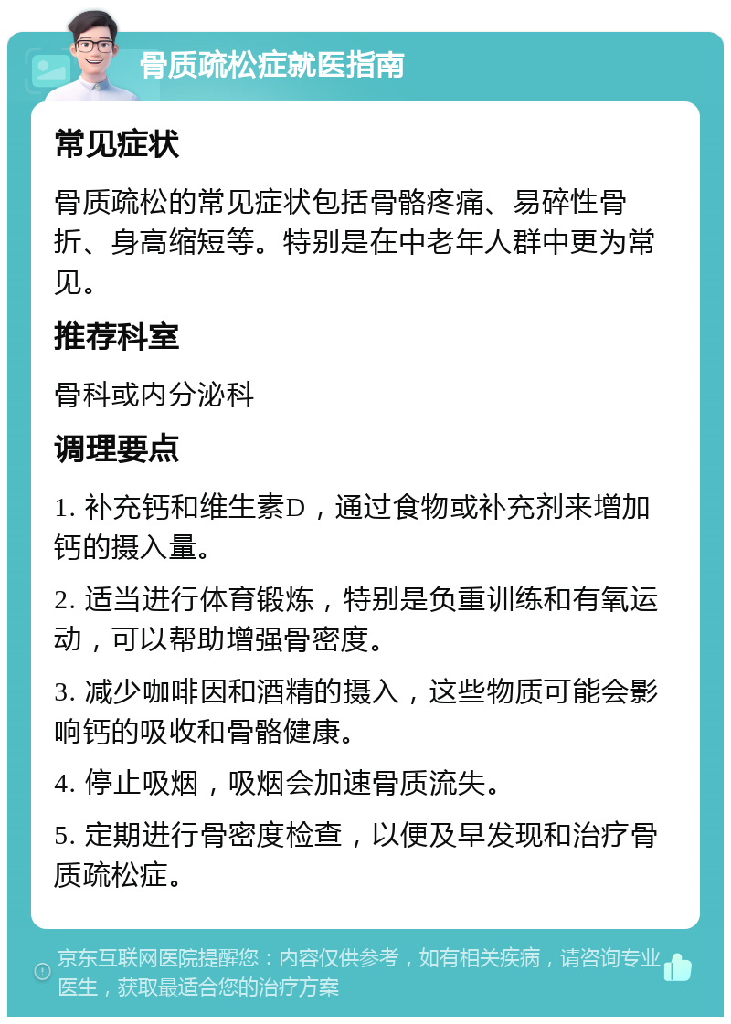 骨质疏松症就医指南 常见症状 骨质疏松的常见症状包括骨骼疼痛、易碎性骨折、身高缩短等。特别是在中老年人群中更为常见。 推荐科室 骨科或内分泌科 调理要点 1. 补充钙和维生素D，通过食物或补充剂来增加钙的摄入量。 2. 适当进行体育锻炼，特别是负重训练和有氧运动，可以帮助增强骨密度。 3. 减少咖啡因和酒精的摄入，这些物质可能会影响钙的吸收和骨骼健康。 4. 停止吸烟，吸烟会加速骨质流失。 5. 定期进行骨密度检查，以便及早发现和治疗骨质疏松症。