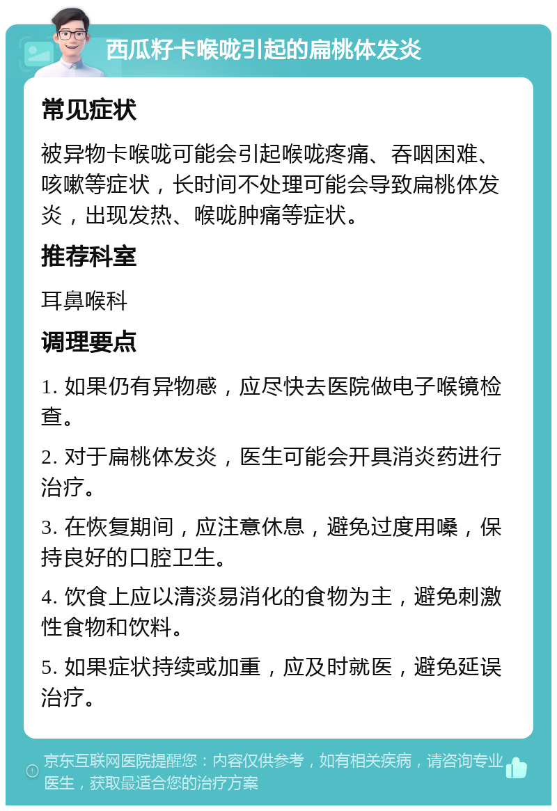 西瓜籽卡喉咙引起的扁桃体发炎 常见症状 被异物卡喉咙可能会引起喉咙疼痛、吞咽困难、咳嗽等症状，长时间不处理可能会导致扁桃体发炎，出现发热、喉咙肿痛等症状。 推荐科室 耳鼻喉科 调理要点 1. 如果仍有异物感，应尽快去医院做电子喉镜检查。 2. 对于扁桃体发炎，医生可能会开具消炎药进行治疗。 3. 在恢复期间，应注意休息，避免过度用嗓，保持良好的口腔卫生。 4. 饮食上应以清淡易消化的食物为主，避免刺激性食物和饮料。 5. 如果症状持续或加重，应及时就医，避免延误治疗。