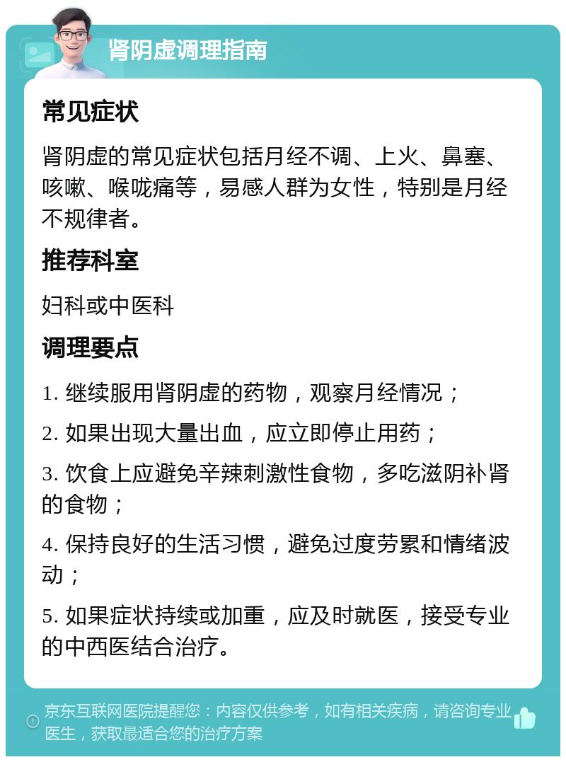 肾阴虚调理指南 常见症状 肾阴虚的常见症状包括月经不调、上火、鼻塞、咳嗽、喉咙痛等，易感人群为女性，特别是月经不规律者。 推荐科室 妇科或中医科 调理要点 1. 继续服用肾阴虚的药物，观察月经情况； 2. 如果出现大量出血，应立即停止用药； 3. 饮食上应避免辛辣刺激性食物，多吃滋阴补肾的食物； 4. 保持良好的生活习惯，避免过度劳累和情绪波动； 5. 如果症状持续或加重，应及时就医，接受专业的中西医结合治疗。