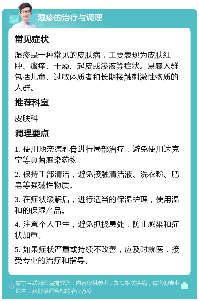 湿疹的治疗与调理 常见症状 湿疹是一种常见的皮肤病，主要表现为皮肤红肿、瘙痒、干燥、起皮或渗液等症状。易感人群包括儿童、过敏体质者和长期接触刺激性物质的人群。 推荐科室 皮肤科 调理要点 1. 使用地奈德乳膏进行局部治疗，避免使用达克宁等真菌感染药物。 2. 保持手部清洁，避免接触清洁液、洗衣粉、肥皂等强碱性物质。 3. 在症状缓解后，进行适当的保湿护理，使用温和的保湿产品。 4. 注意个人卫生，避免抓挠患处，防止感染和症状加重。 5. 如果症状严重或持续不改善，应及时就医，接受专业的治疗和指导。