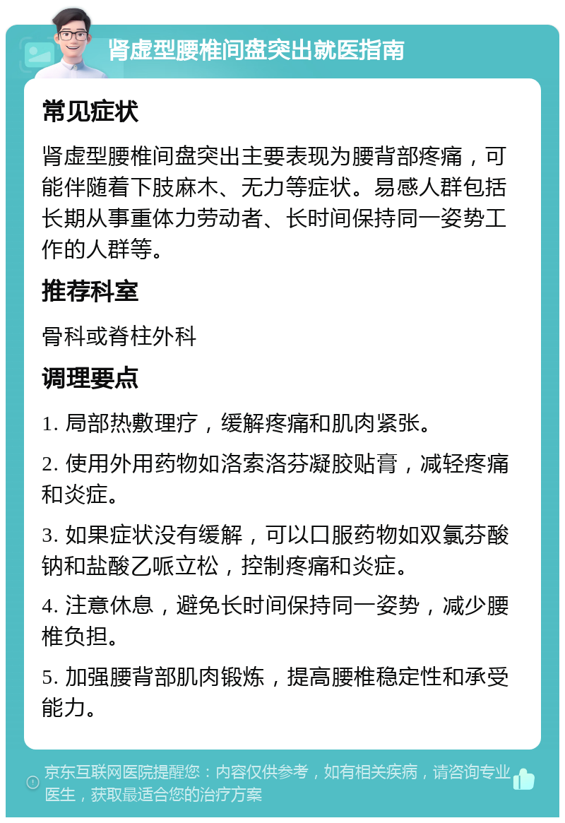 肾虚型腰椎间盘突出就医指南 常见症状 肾虚型腰椎间盘突出主要表现为腰背部疼痛，可能伴随着下肢麻木、无力等症状。易感人群包括长期从事重体力劳动者、长时间保持同一姿势工作的人群等。 推荐科室 骨科或脊柱外科 调理要点 1. 局部热敷理疗，缓解疼痛和肌肉紧张。 2. 使用外用药物如洛索洛芬凝胶贴膏，减轻疼痛和炎症。 3. 如果症状没有缓解，可以口服药物如双氯芬酸钠和盐酸乙哌立松，控制疼痛和炎症。 4. 注意休息，避免长时间保持同一姿势，减少腰椎负担。 5. 加强腰背部肌肉锻炼，提高腰椎稳定性和承受能力。