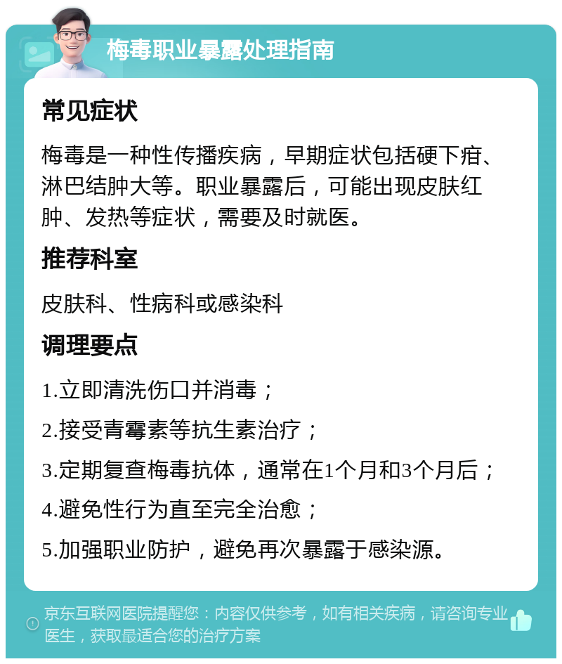 梅毒职业暴露处理指南 常见症状 梅毒是一种性传播疾病，早期症状包括硬下疳、淋巴结肿大等。职业暴露后，可能出现皮肤红肿、发热等症状，需要及时就医。 推荐科室 皮肤科、性病科或感染科 调理要点 1.立即清洗伤口并消毒； 2.接受青霉素等抗生素治疗； 3.定期复查梅毒抗体，通常在1个月和3个月后； 4.避免性行为直至完全治愈； 5.加强职业防护，避免再次暴露于感染源。