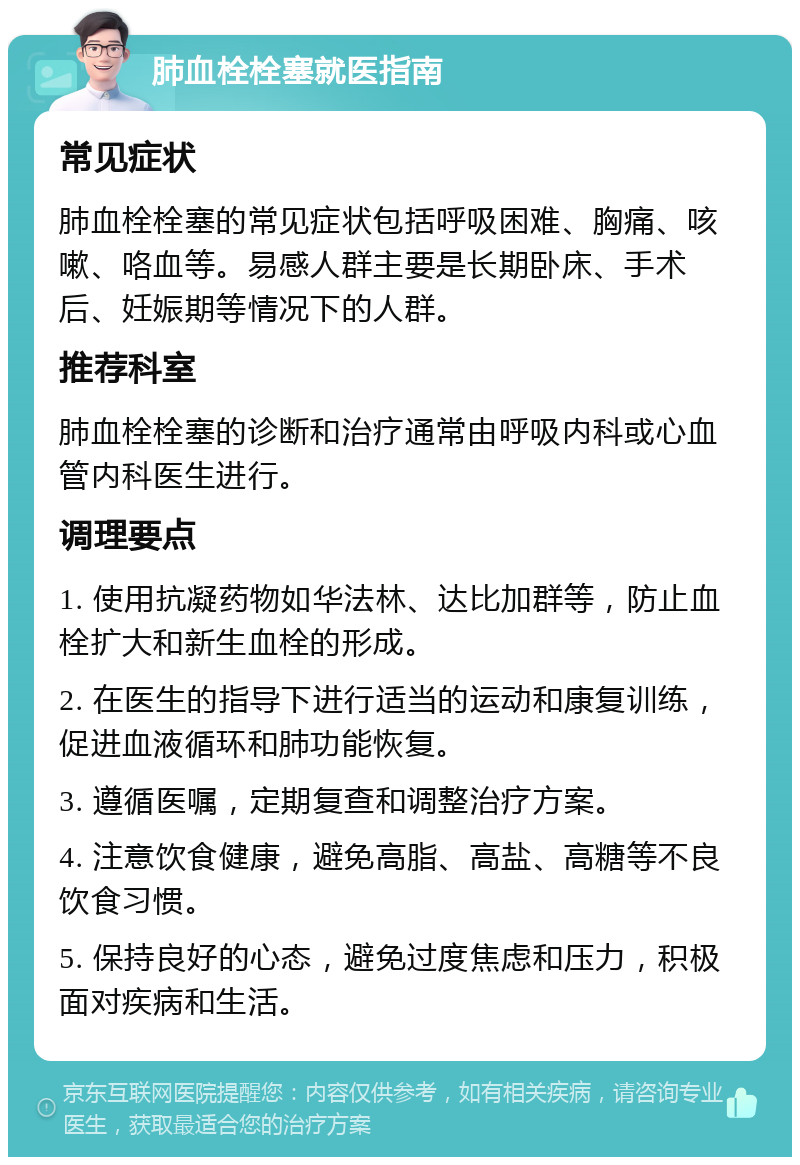 肺血栓栓塞就医指南 常见症状 肺血栓栓塞的常见症状包括呼吸困难、胸痛、咳嗽、咯血等。易感人群主要是长期卧床、手术后、妊娠期等情况下的人群。 推荐科室 肺血栓栓塞的诊断和治疗通常由呼吸内科或心血管内科医生进行。 调理要点 1. 使用抗凝药物如华法林、达比加群等，防止血栓扩大和新生血栓的形成。 2. 在医生的指导下进行适当的运动和康复训练，促进血液循环和肺功能恢复。 3. 遵循医嘱，定期复查和调整治疗方案。 4. 注意饮食健康，避免高脂、高盐、高糖等不良饮食习惯。 5. 保持良好的心态，避免过度焦虑和压力，积极面对疾病和生活。