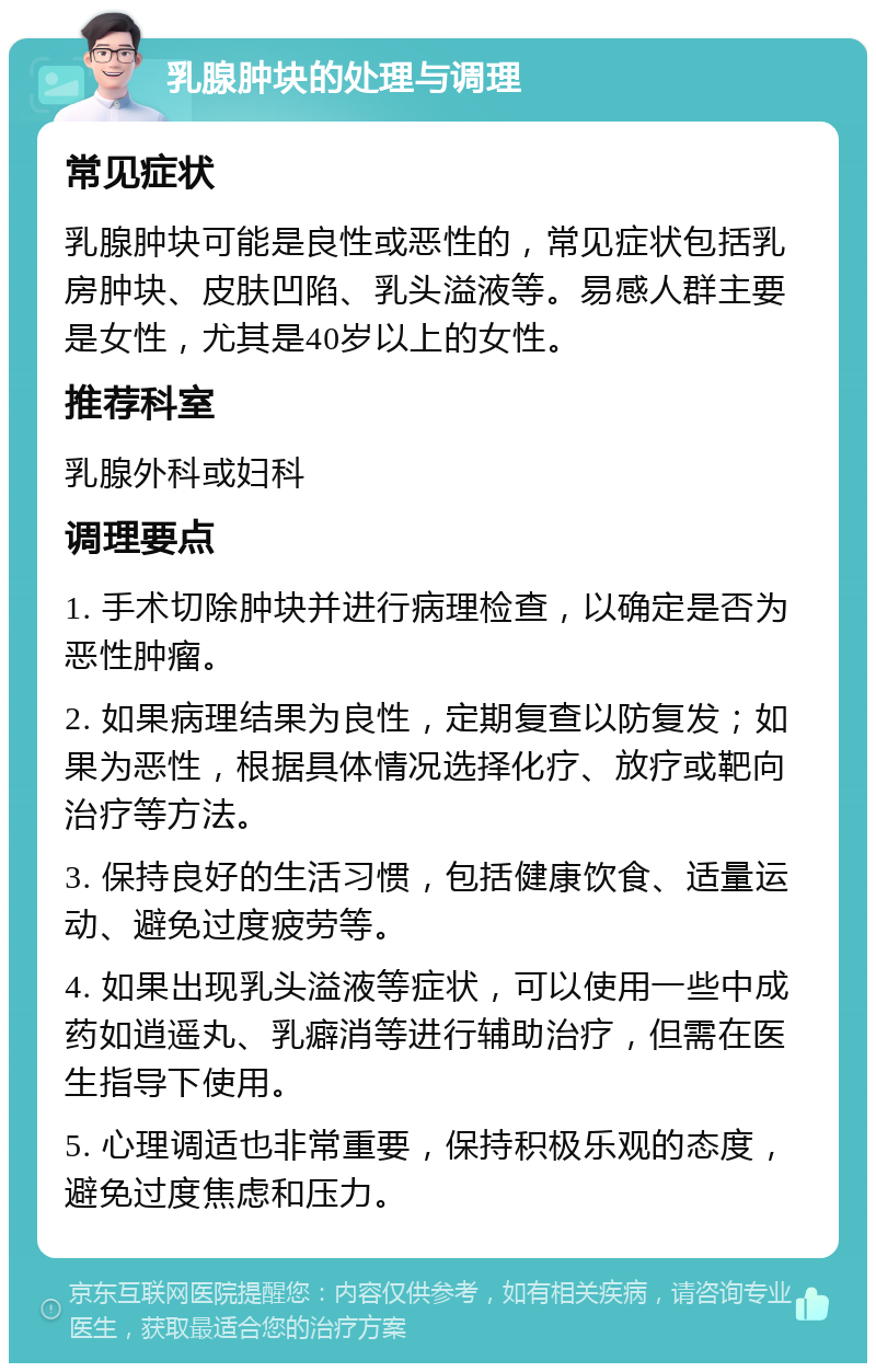 乳腺肿块的处理与调理 常见症状 乳腺肿块可能是良性或恶性的，常见症状包括乳房肿块、皮肤凹陷、乳头溢液等。易感人群主要是女性，尤其是40岁以上的女性。 推荐科室 乳腺外科或妇科 调理要点 1. 手术切除肿块并进行病理检查，以确定是否为恶性肿瘤。 2. 如果病理结果为良性，定期复查以防复发；如果为恶性，根据具体情况选择化疗、放疗或靶向治疗等方法。 3. 保持良好的生活习惯，包括健康饮食、适量运动、避免过度疲劳等。 4. 如果出现乳头溢液等症状，可以使用一些中成药如逍遥丸、乳癖消等进行辅助治疗，但需在医生指导下使用。 5. 心理调适也非常重要，保持积极乐观的态度，避免过度焦虑和压力。