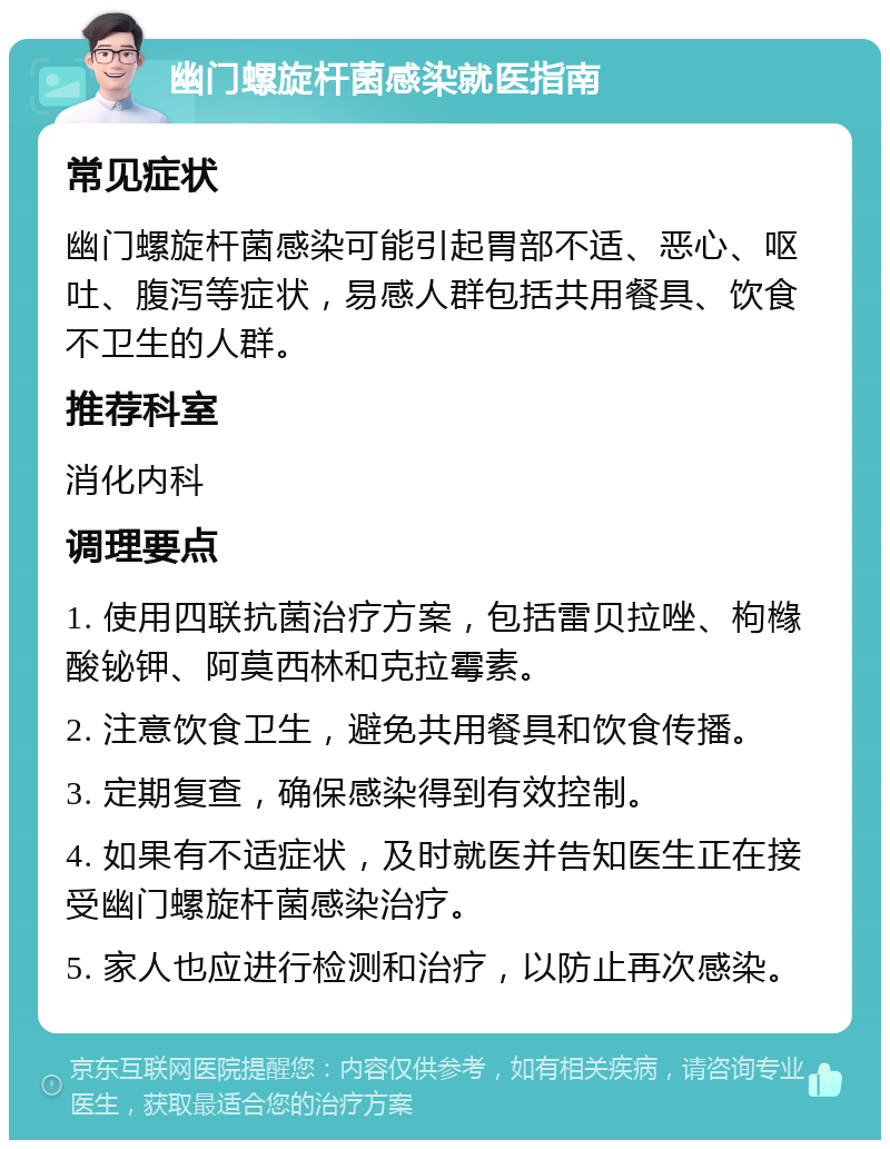 幽门螺旋杆菌感染就医指南 常见症状 幽门螺旋杆菌感染可能引起胃部不适、恶心、呕吐、腹泻等症状，易感人群包括共用餐具、饮食不卫生的人群。 推荐科室 消化内科 调理要点 1. 使用四联抗菌治疗方案，包括雷贝拉唑、枸橼酸铋钾、阿莫西林和克拉霉素。 2. 注意饮食卫生，避免共用餐具和饮食传播。 3. 定期复查，确保感染得到有效控制。 4. 如果有不适症状，及时就医并告知医生正在接受幽门螺旋杆菌感染治疗。 5. 家人也应进行检测和治疗，以防止再次感染。