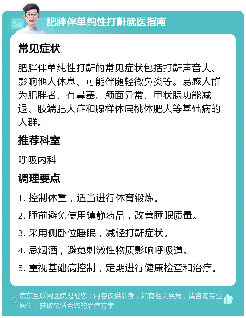 肥胖伴单纯性打鼾就医指南 常见症状 肥胖伴单纯性打鼾的常见症状包括打鼾声音大、影响他人休息、可能伴随轻微鼻炎等。易感人群为肥胖者、有鼻塞、颅面异常、甲状腺功能减退、肢端肥大症和腺样体扁桃体肥大等基础病的人群。 推荐科室 呼吸内科 调理要点 1. 控制体重，适当进行体育锻炼。 2. 睡前避免使用镇静药品，改善睡眠质量。 3. 采用侧卧位睡眠，减轻打鼾症状。 4. 忌烟酒，避免刺激性物质影响呼吸道。 5. 重视基础病控制，定期进行健康检查和治疗。