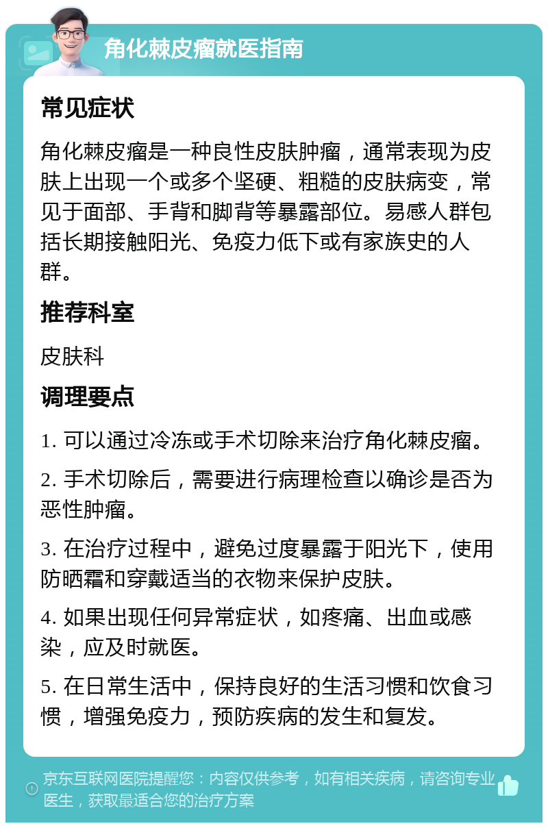 角化棘皮瘤就医指南 常见症状 角化棘皮瘤是一种良性皮肤肿瘤,通常表现为皮肤上出现一个或多个坚硬、粗糙的皮肤病变,常见于面部、手背和脚背等暴露部位。易感人群包括长期接触阳光、免疫力低下或有家族史的人群。 推荐科室 皮肤科 调理要点 1. 可以通过冷冻或手术切除来治疗角化棘皮瘤。 2. 手术切除后,需要进行病理检查以确诊是否为恶性肿瘤。 3. 在治疗过程中,避免过度暴露于阳光下,使用防晒霜和穿戴适当的衣物来保护皮肤。 4. 如果出现任何异常症状,如疼痛、出血或感染,应及时就医。 5. 在日常生活中,保持良好的生活习惯和饮食习惯,增强免疫力,预防疾病的发生和复发。