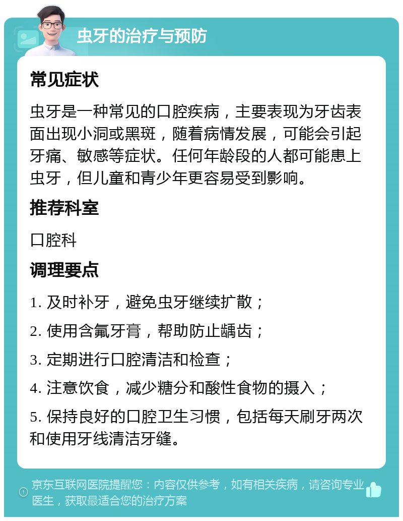 虫牙的治疗与预防 常见症状 虫牙是一种常见的口腔疾病，主要表现为牙齿表面出现小洞或黑斑，随着病情发展，可能会引起牙痛、敏感等症状。任何年龄段的人都可能患上虫牙，但儿童和青少年更容易受到影响。 推荐科室 口腔科 调理要点 1. 及时补牙，避免虫牙继续扩散； 2. 使用含氟牙膏，帮助防止龋齿； 3. 定期进行口腔清洁和检查； 4. 注意饮食，减少糖分和酸性食物的摄入； 5. 保持良好的口腔卫生习惯，包括每天刷牙两次和使用牙线清洁牙缝。