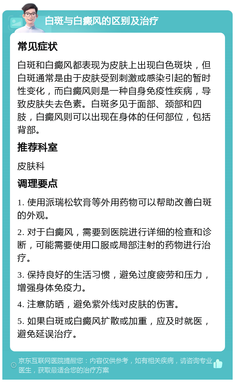 白斑与白癜风的区别及治疗 常见症状 白斑和白癜风都表现为皮肤上出现白色斑块，但白斑通常是由于皮肤受到刺激或感染引起的暂时性变化，而白癜风则是一种自身免疫性疾病，导致皮肤失去色素。白斑多见于面部、颈部和四肢，白癜风则可以出现在身体的任何部位，包括背部。 推荐科室 皮肤科 调理要点 1. 使用派瑞松软膏等外用药物可以帮助改善白斑的外观。 2. 对于白癜风，需要到医院进行详细的检查和诊断，可能需要使用口服或局部注射的药物进行治疗。 3. 保持良好的生活习惯，避免过度疲劳和压力，增强身体免疫力。 4. 注意防晒，避免紫外线对皮肤的伤害。 5. 如果白斑或白癜风扩散或加重，应及时就医，避免延误治疗。