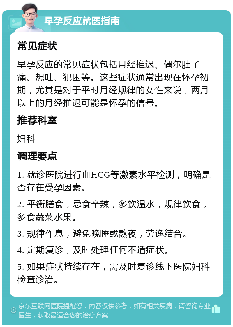 早孕反应就医指南 常见症状 早孕反应的常见症状包括月经推迟、偶尔肚子痛、想吐、犯困等。这些症状通常出现在怀孕初期，尤其是对于平时月经规律的女性来说，两月以上的月经推迟可能是怀孕的信号。 推荐科室 妇科 调理要点 1. 就诊医院进行血HCG等激素水平检测，明确是否存在受孕因素。 2. 平衡膳食，忌食辛辣，多饮温水，规律饮食，多食蔬菜水果。 3. 规律作息，避免晚睡或熬夜，劳逸结合。 4. 定期复诊，及时处理任何不适症状。 5. 如果症状持续存在，需及时复诊线下医院妇科检查诊治。