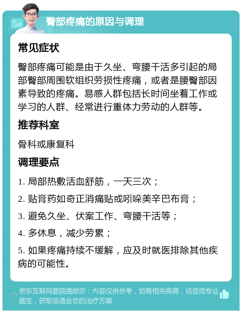 臀部疼痛的原因与调理 常见症状 臀部疼痛可能是由于久坐、弯腰干活多引起的局部臀部周围软组织劳损性疼痛，或者是腰臀部因素导致的疼痛。易感人群包括长时间坐着工作或学习的人群、经常进行重体力劳动的人群等。 推荐科室 骨科或康复科 调理要点 1. 局部热敷活血舒筋，一天三次； 2. 贴膏药如奇正消痛贴或吲哚美辛巴布膏； 3. 避免久坐、伏案工作、弯腰干活等； 4. 多休息，减少劳累； 5. 如果疼痛持续不缓解，应及时就医排除其他疾病的可能性。